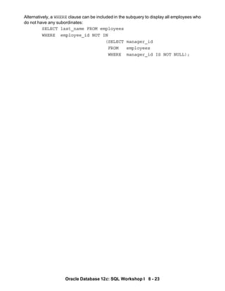 Oracle Database 12c: SQL Workshop I 8 - 23
Alternatively, a WHERE clause can be included in the subquery to display all employees who
do not have any subordinates:
SELECT last_name FROM employees
WHERE employee_id NOT IN
(SELECT manager_id
FROM employees
WHERE manager_id IS NOT NULL);
 