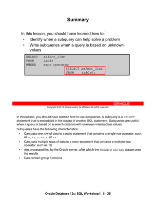 In this lesson, you should have learned how to use subqueries. A subquery is a SELECT
statement that is embedded in the clause of another SQL statement. Subqueries are useful
when a query is based on a search criterion with unknown intermediate values.
Subqueries have the following characteristics:
• Can pass one row of data to a main statement that contains a single-row operator, such
as =, <>, >, >=, <, or <=
• Can pass multiple rows of data to a main statement that contains a multiple-row
operator, such as IN
• Are processed first by the Oracle server, after which the WHERE or HAVING clause uses
the results
• Can contain group functions
Oracle Database 12c: SQL Workshop I 8 - 25
Copyright © 2013, Oracle and/or its affiliates. All rights reserved.
SELECT select_list
FROM table
WHERE expr operator
(SELECT select_list
FROM table);
Summary
In this lesson, you should have learned how to:
• Identify when a subquery can help solve a problem
• Write subqueries when a query is based on unknown
values
 