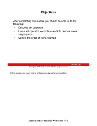 In this lesson, you learn how to write queries by using set operators.
Oracle Database 12c: SQL Workshop I 9 - 2
Copyright © 2013, Oracle and/or its affiliates. All rights reserved.
Objectives
After completing this lesson, you should be able to do the
following:
• Describe set operators
• Use a set operator to combine multiple queries into a
single query
• Control the order of rows returned
 