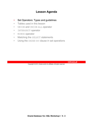 Oracle Database 12c: SQL Workshop I 9 - 3
Copyright © 2013, Oracle and/or its affiliates. All rights reserved.
Lesson Agenda
• Set Operators: Types and guidelines
• Tables used in this lesson
• UNION and UNION ALL operator
• INTERSECT operator
• MINUS operator
• Matching the SELECT statements
• Using the ORDER BY clause in set operations
 
