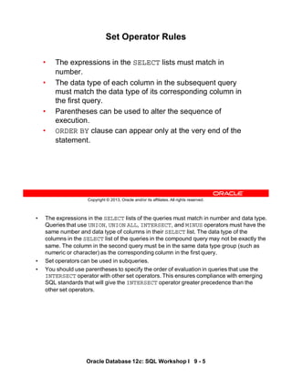 • The expressions in the SELECT lists of the queries must match in number and data type.
Queries that use UNION, UNION ALL, INTERSECT, and MINUS operators must have the
same number and data type of columns in their SELECT list. The data type of the
columns in the SELECT list of the queries in the compound query may not be exactly the
same. The column in the second query must be in the same data type group (such as
numeric or character) as the corresponding column in the first query.
• Set operators can be used in subqueries.
• You should use parentheses to specify the order of evaluation in queries that use the
INTERSECT operator with other set operators. This ensures compliance with emerging
SQL standards that will give the INTERSECT operator greater precedence than the
other set operators.
Oracle Database 12c: SQL Workshop I 9 - 5
Copyright © 2013, Oracle and/or its affiliates. All rights reserved.
Set Operator Rules
• The expressions in the SELECT lists must match in
number.
• The data type of each column in the subsequent query
must match the data type of its corresponding column in
the first query.
• Parentheses can be used to alter the sequence of
execution.
• ORDER BY clause can appear only at the very end of the
statement.
 
