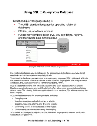 In a relational database, you do not specify the access route to the tables, and you do not
need to know how the data is arranged physically.
To access the database, you execute a structured query language (SQL) statement, which is
the American National Standards Institute (ANSI) standard language for operating relational
databases. SQL is also compliant to ISO Standard (SQL 1999).
SQL is a set of statements with which all programs and users access data in an Oracle
Database. Application programs and Oracle tools often allow users access to the database
without using SQL directly, but these applications, in turn, must use SQL when executing the
user’s request.
SQL provides statements for a variety of tasks, including:
• Querying data
• Inserting, updating, and deleting rows in a table
• Creating, replacing, altering, and dropping objects
• Controlling access to the database and its objects
• Guaranteeing database consistency and integrity
SQL unifies all of the preceding tasks in one consistent language and enables you to work
with data at a logical level.
Oracle Database 12c: SQL Workshop I 1 - 32
Copyright © 2013, Oracle and/or its affiliates. All rights reserved.
Using SQL to Query Your Database
Structured query language (SQL) is:
• The ANSI standard language for operating relational
databases
• Efficient, easy to learn, and use
• Functionally complete (With SQL, you can define, retrieve,
and manipulate data in the tables.)
SELECT department_name
FROM departments;
Oracle
server
 