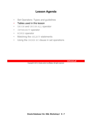 Oracle Database 12c: SQL Workshop I 9 - 7
Copyright © 2013, Oracle and/or its affiliates. All rights reserved.
Lesson Agenda
• Set Operators: Types and guidelines
• Tables used in this lesson
• UNION and UNION ALL operator
• INTERSECT operator
• MINUS operator
• Matching the SELECT statements
• Using the ORDER BY clause in set operations
 