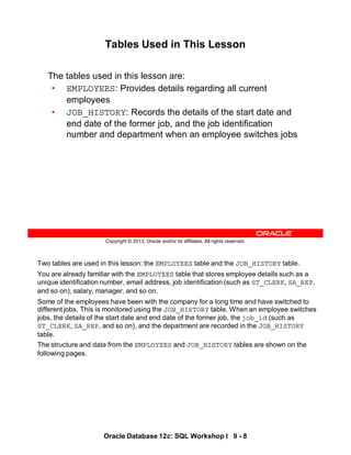Two tables are used in this lesson: the EMPLOYEES table and the JOB_HISTORY table.
You are already familiar with the EMPLOYEES table that stores employee details such as a
unique identification number, email address, job identification (such as ST_CLERK, SA_REP,
and so on), salary, manager, and so on.
Some of the employees have been with the company for a long time and have switched to
different jobs. This is monitored using the JOB_HISTORY table. When an employee switches
jobs, the details of the start date and end date of the former job, the job_id (such as
ST_CLERK, SA_REP, and so on), and the department are recorded in the JOB_HISTORY
table.
The structure and data from the EMPLOYEES and JOB_HISTORY tables are shown on the
following pages.
Oracle Database 12c: SQL Workshop I 9 - 8
Copyright © 2013, Oracle and/or its affiliates. All rights reserved.
Tables Used in This Lesson
The tables used in this lesson are:
• EMPLOYEES: Provides details regarding all current
employees
• JOB_HISTORY: Records the details of the start date and
end date of the former job, and the job identification
number and department when an employee switches jobs
 