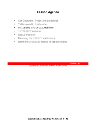 Oracle Database 12c: SQL Workshop I 9 - 12
Copyright © 2013, Oracle and/or its affiliates. All rights reserved.
Lesson Agenda
• Set Operators: Types and guidelines
• Tables used in this lesson
• UNION and UNION ALL operator
• INTERSECT operator
• MINUS operator
• Matching the SELECT statements
• Using the ORDER BY clause in set operations
 