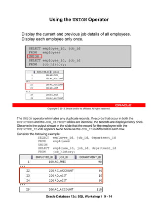 The UNION operator eliminates any duplicate records. If records that occur in both the
EMPLOYEES and the JOB_HISTORY tables are identical, the records are displayed only once.
Observe in the output shown in the slide that the record for the employee with the
EMPLOYEE_ID 200 appears twice because the JOB_ID is different in each row.
Consider the following example:
SELECT employee_id, job_id, department_id
FROM employees
UNION
SELECT employee_id, job_id, department_id
FROM job_history;
…
…
Oracle Database 12c: SQL Workshop I 9 - 14
Copyright © 2013, Oracle and/or its affiliates. All rights reserved.
Using the UNION Operator
Display the current and previous job details of all employees.
Display each employee only once.
SELECT employee_id, job_id
FROM employees
UNION
SELECT employee_id, job_id
FROM job_history;
…
…
 
