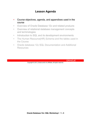 Oracle Database 12c: SQL Workshop I 1 - 3
Copyright © 2013, Oracle and/or its affiliates. All rights reserved.
Lesson Agenda
• Course objectives, agenda, and appendixes used in the
course
• Overview of Oracle Database 12c and related products
• Overview of relational database management concepts
and terminologies
• Introduction to SQL and its development environments
• The Human Resource(HR) Schema and the tables used in
the Course
• Oracle database 12c SQL Documentation and Additional
Resources
 
