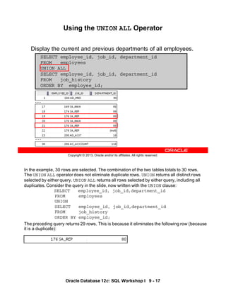 In the example, 30 rows are selected. The combination of the two tables totals to 30 rows.
The UNION ALL operator does not eliminate duplicate rows. UNION returns all distinct rows
selected by either query. UNION ALL returns all rows selected by either query, including all
duplicates. Consider the query in the slide, now written with the UNION clause:
SELECT employee_id, job_id,department_id
FROM employees
UNION
SELECT employee_id, job_id,department_id
FROM job_history
ORDER BY employee_id;
The preceding query returns 29 rows. This is because it eliminates the following row (because
it is a duplicate):
Oracle Database 12c: SQL Workshop I 9 - 17
Copyright © 2013, Oracle and/or its affiliates. All rights reserved.
Using the UNION ALL Operator
Display the current and previous departments of all employees.
SELECT employee_id, job_id, department_id
FROM employees
UNION ALL
SELECT employee_id, job_id, department_id
FROM job_history
ORDER BY employee_id;
…
…
 