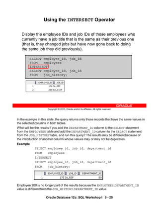 In the example in this slide, the query returns only those records that have the same values in
the selected columns in both tables.
What will be the results if you add the DEPARTMENT_ID column to the SELECT statement
from the EMPLOYEES table and add the DEPARTMENT_ID column to the SELECT statement
from the JOB_HISTORY table, and run this query? The results may be different because of
the introduction of another column whose values may or may not be duplicates.
Example
SELECT employee_id, job_id, department_id
FROM employees
INTERSECT
SELECT employee_id, job_id, department_id
FROM job_history;
Employee 200 is no longer part of the results because the EMPLOYEES.DEPARTMENT_ID
value is different from the JOB_HISTORY.DEPARTMENT_ID value.
Oracle Database 12c: SQL Workshop I 9 - 20
Copyright © 2013, Oracle and/or its affiliates. All rights reserved.
Using the INTERSECT Operator
Display the employee IDs and job IDs of those employees who
currently have a job title that is the same as their previous one
(that is, they changed jobs but have now gone back to doing
the same job they did previously).
SELECT employee_id, job_id
FROM employees
INTERSECT
SELECT employee_id, job_id
FROM job_history;
 