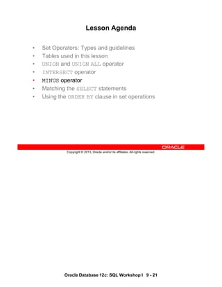 Oracle Database 12c: SQL Workshop I 9 - 21
Copyright © 2013, Oracle and/or its affiliates. All rights reserved.
Lesson Agenda
• Set Operators: Types and guidelines
• Tables used in this lesson
• UNION and UNION ALL operator
• INTERSECT operator
• MINUS operator
• Matching the SELECT statements
• Using the ORDER BY clause in set operations
 