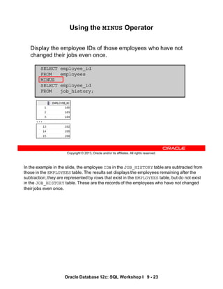 In the example in the slide, the employee IDs in the JOB_HISTORY table are subtracted from
those in the EMPLOYEES table. The results set displays the employees remaining after the
subtraction; they are represented by rows that exist in the EMPLOYEES table, but do not exist
in the JOB_HISTORY table. These are the records of the employees who have not changed
their jobs even once.
Oracle Database 12c: SQL Workshop I 9 - 23
Copyright © 2013, Oracle and/or its affiliates. All rights reserved.
Using the MINUS Operator
Display the employee IDs of those employees who have not
changed their jobs even once.
SELECT employee_id
FROM employees
MINUS
SELECT employee_id
FROM job_history;
…
 