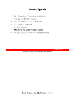 Oracle Database 12c: SQL Workshop I 9 - 24
Copyright © 2013, Oracle and/or its affiliates. All rights reserved.
Lesson Agenda
• Set Operators: Types and guidelines
• Tables used in this lesson
• UNION and UNION ALL operator
• INTERSECT operator
• MINUS operator
• Matching the SELECT statements
• Using ORDER BY clause in set operations
 