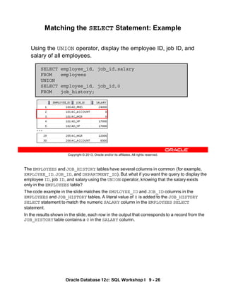 The EMPLOYEES and JOB_HISTORY tables have several columns in common (for example,
EMPLOYEE_ID, JOB_ID, and DEPARTMENT_ID). But what if you want the query to display the
employee ID, job ID, and salary using the UNION operator, knowing that the salary exists
only in the EMPLOYEES table?
The code example in the slide matches the EMPLOYEE_ID and JOB_ID columns in the
EMPLOYEES and JOB_HISTORY tables. A literal value of 0 is added to the JOB_HISTORY
SELECT statement to match the numeric SALARY column in the EMPLOYEES SELECT
statement.
In the results shown in the slide, each row in the output that corresponds to a record from the
JOB_HISTORY table contains a 0 in the SALARY column.
Oracle Database 12c: SQL Workshop I 9 - 26
Copyright © 2013, Oracle and/or its affiliates. All rights reserved.
Matching the SELECT Statement: Example
Using the UNION operator, display the employee ID, job ID, and
salary of all employees.
SELECT employee_id, job_id,salary
FROM employees
UNION
SELECT employee_id, job_id,0
FROM job_history;
…
 
