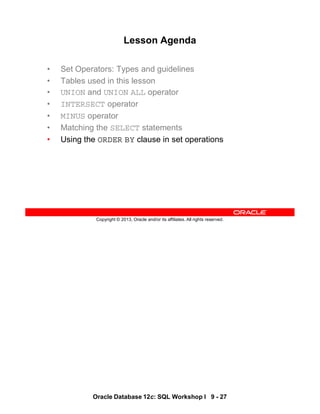 Oracle Database 12c: SQL Workshop I 9 - 27
Copyright © 2013, Oracle and/or its affiliates. All rights reserved.
Lesson Agenda
• Set Operators: Types and guidelines
• Tables used in this lesson
• UNION and UNION ALL operator
• INTERSECT operator
• MINUS operator
• Matching the SELECT statements
• Using the ORDER BY clause in set operations
 