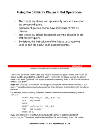 The ORDER BY clause can be used only once in a compound query. If used, the ORDER BY
clause must be placed at the end of the query. The ORDER BY clause accepts the column
name or an alias. By default, the output is sorted in ascending order in the first column of the
first SELECT query.
Note: The ORDER BY clause does not recognize the column names of the second SELECT
query. To avoid confusion over column names, it is a common practice to ORDER BY column
positions.
For example, in the following statement, the output will be shown in ascending order of
job_id.
SELECT employee_id, job_id,salary
FROM employees
UNION
SELECT employee_id, job_id,0
FROM job_history
ORDER BY 2;
If you omit ORDER BY, by default, the output will be sorted in ascending order of
employee_id. You cannot use the columns from the second query to sort the output.
Oracle Database 12c: SQL Workshop I 9 - 28
Copyright © 2013, Oracle and/or its affiliates. All rights reserved.
Using the ORDER BY Clause in Set Operations
• The ORDER BY clause can appear only once at the end of
the compound query.
• Component queries cannot have individual ORDER BY
clauses.
• The ORDER BY clause recognizes only the columns of the
first SELECT query.
• By default, the first column of the first SELECT query is
used to sort the output in an ascending order.
 