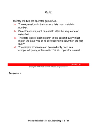 Answer: a, c
Oracle Database 12c: SQL Workshop I 9 - 29
Copyright © 2013, Oracle and/or its affiliates. All rights reserved.
Quiz
Identify the two set operator guidelines.
a. The expressions in the SELECT lists must match in
number.
b. Parentheses may not be used to alter the sequence of
execution.
c. The data type of each column in the second query must
match the data type of its corresponding column in the first
query.
d. The ORDER BY clause can be used only once in a
compound query, unless a UNION ALL operator is used.
 