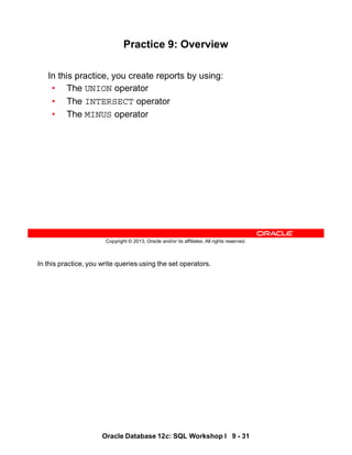 In this practice, you write queries using the set operators.
Oracle Database 12c: SQL Workshop I 9 - 31
Copyright © 2013, Oracle and/or its affiliates. All rights reserved.
Practice 9: Overview
In this practice, you create reports by using:
• The UNION operator
• The INTERSECT operator
• The MINUS operator
 