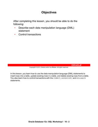 In this lesson, you learn how to use the data manipulation language (DML) statements to
insert rows into a table, update existing rows in a table, and delete existing rows from a table.
You also learn how to control transactions with the COMMIT, SAVEPOINT, and ROLLBACK
statements.
Oracle Database 12c: SQL Workshop I 10 - 2
Copyright © 2013, Oracle and/or its affiliates. All rights reserved.
Objectives
After completing this lesson, you should be able to do the
following:
• Describe each data manipulation language (DML)
statement
• Control transactions
 