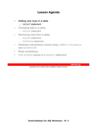 Oracle Database 12c: SQL Workshop I 10 - 3
Copyright © 2013, Oracle and/or its affiliates. All rights reserved.
Lesson Agenda
• Adding new rows in a table
– INSERT statement
• Changing data in a table
– UPDATE statement
• Removing rows from a table:
– DELETE statement
– TRUNCATE statement
• Database transactions control using COMMIT, ROLLBACK,
and SAVEPOINT
• Read consistency
• FOR UPDATE clause in a SELECT statement
 