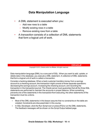 Data manipulation language (DML) is a core part of SQL. When you want to add, update, or
delete data in the database, you execute a DML statement. A collection of DML statements
that form a logical unit of work is called a transaction.
Consider a banking database. When a bank customer transfers money from a savings
account to a checking account, the transaction might consist of three separate operations:
decreasing the savings account, increasing the checking account, and recording the
transaction in the transaction journal. The Oracle server must guarantee that all the three SQL
statements are performed to maintain the accounts in proper balance. When something
prevents one of the statements in the transaction from executing, the other statements of the
transaction must be undone.
Note
• Most of the DML statements in this lesson assume that no constraints on the table are
violated. Constraints are discussed later in this course.
• In SQL Developer, click the Run Script icon or press [F5] to run the DML statements.
The feedback messages will be shown on the Script Output tabbed page.
Oracle Database 12c: SQL Workshop I 10 - 4
Copyright © 2013, Oracle and/or its affiliates. All rights reserved.
Data Manipulation Language
• A DML statement is executed when you:
– Add new rows to a table
– Modify existing rows in a table
– Remove existing rows from a table
• A transaction consists of a collection of DML statements
that form a logical unit of work.
 