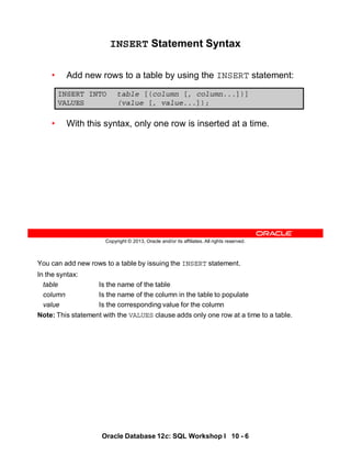 You can add new rows to a table by issuing the INSERT statement.
In the syntax:
table Is the name of the table
column Is the name of the column in the table to populate
value Is the corresponding value for the column
Note: This statement with the VALUES clause adds only one row at a time to a table.
Oracle Database 12c: SQL Workshop I 10 - 6
Copyright © 2013, Oracle and/or its affiliates. All rights reserved.
INSERT Statement Syntax
• Add new rows to a table by using the INSERT statement:
• With this syntax, only one row is inserted at a time.
INSERT INTO table [(column [, column...])]
VALUES (value [, value...]);
 