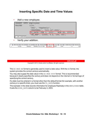 The DD-MON-RR format is generally used to insert a date value. With the RR format, the
system provides the correct century automatically.
You may also supply the date value in the DD-MON-YYYY format. This is recommended
because it clearly specifies the century and does not depend on the internal RR format logic of
specifying the correct century.
If a date must be entered in a format other than the default format (for example, with another
century or a specific time), you must use the TO_DATE function.
The example in the slide records information for employee Raphealy in the EMPLOYEES table.
It sets the HIRE_DATE column to be February 3, 2003.
Oracle Database 12c: SQL Workshop I 10 - 10
Copyright © 2013, Oracle and/or its affiliates. All rights reserved.
Inserting Specific Date and Time Values
• Add a new employee.
• Verify your addition.
INSERT INTO employees
VALUES (114,
'Den', 'Raphealy',
'DRAPHEAL', '515.127.4561',
TO_DATE('FEB 3, 2003', 'MON DD, YYYY'),
'SA_REP', 11000, 0.2, 100, 60);
 