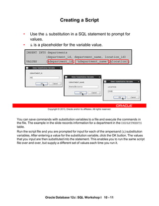 You can save commands with substitution variables to a file and execute the commands in
the file. The example in the slide records information for a department in the DEPARTMENTS
table.
Run the script file and you are prompted for input for each of the ampersand (&) substitution
variables. After entering a value for the substitution variable, click the OK button. The values
that you input are then substituted into the statement. This enables you to run the same script
file over and over, but supply a different set of values each time you run it.
Oracle Database 12c: SQL Workshop I 10 - 11
Copyright © 2013, Oracle and/or its affiliates. All rights reserved.
INSERT INTO departments
(department_id, department_name, location_id)
VALUES (&department_id, '&department_name',&location);
Creating a Script
• Use the & substitution in a SQL statement to prompt for
values.
• & is a placeholder for the variable value.
 
