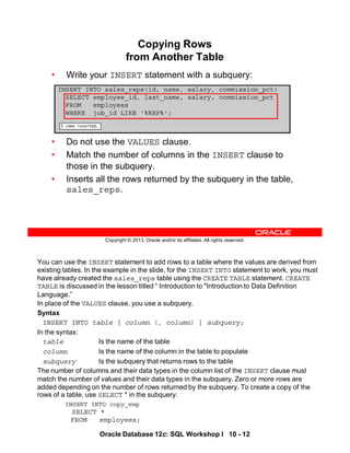 You can use the INSERT statement to add rows to a table where the values are derived from
existing tables. In the example in the slide, for the INSERT INTO statement to work, you must
have already created the sales_reps table using the CREATE TABLE statement. CREATE
TABLE is discussed in the lesson titled “ Introduction to "Introduction to Data Definition
Language.”
In place of the VALUES clause, you use a subquery.
Syntax
INSERT INTO table [ column (, column) ] subquery;
In the syntax:
table Is the name of the table
column Is the name of the column in the table to populate
subquery Is the subquery that returns rows to the table
The number of columns and their data types in the column list of the INSERT clause must
match the number of values and their data types in the subquery. Zero or more rows are
added depending on the number of rows returned by the subquery. To create a copy of the
rows of a table, use SELECT * in the subquery:
INSERT INTO copy_emp
SELECT *
FROM employees;
Oracle Database 12c: SQL Workshop I 10 - 12
Copyright © 2013, Oracle and/or its affiliates. All rights reserved.
Copying Rows
from Another Table
• Write your INSERT statement with a subquery:
• Do not use the VALUES clause.
• Match the number of columns in the INSERT clause to
those in the subquery.
• Inserts all the rows returned by the subquery in the table,
sales_reps.
INSERT INTO sales_reps(id, name, salary, commission_pct)
SELECT employee_id, last_name, salary, commission_pct
FROM employees
WHERE job_id LIKE '%REP%';
 