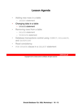 Oracle Database 12c: SQL Workshop I 10 - 13
Copyright © 2013, Oracle and/or its affiliates. All rights reserved.
Lesson Agenda
• Adding new rows in a table
– INSERT statement
• Changing data in a table
– UPDATE statement
• Removing rows from a table:
– DELETE statement
– TRUNCATE statement
• Database transactions control using COMMIT, ROLLBACK,
and SAVEPOINT
• Read consistency
• FOR UPDATE clause in a SELECT statement
 