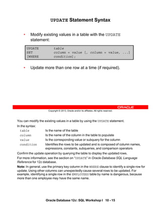 You can modify the existing values in a table by using the UPDATE statement.
In the syntax:
table Is the name of the table
column Is the name of the column in the table to populate
value Is the corresponding value or subquery for the column
condition Identifies the rows to be updated and is composed of column names,
expressions, constants, subqueries, and comparison operators
Confirm the update operation by querying the table to display the updated rows.
For more information, see the section on “UPDATE” in Oracle Database SQL Language
Reference for 12c database.
Note: In general, use the primary key column in the WHERE clause to identify a single row for
update. Using other columns can unexpectedly cause several rows to be updated. For
example, identifying a single row in the EMPLOYEES table by name is dangerous, because
more than one employee may have the same name.
Oracle Database 12c: SQL Workshop I 10 - 15
Copyright © 2013, Oracle and/or its affiliates. All rights reserved.
UPDATE Statement Syntax
• Modify existing values in a table with the UPDATE
statement:
• Update more than one row at a time (if required).
UPDATE table
SET column = value [, column = value, ...]
[WHERE condition];
 