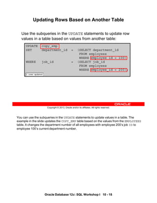 You can use the subqueries in the UPDATE statements to update values in a table. The
example in the slide updates the COPY_EMP table based on the values from the EMPLOYEES
table. It changes the department number of all employees with employee 200’s job ID to
employee 100’s current department number.
Oracle Database 12c: SQL Workshop I 10 - 18
Copyright © 2013, Oracle and/or its affiliates. All rights reserved.
UPDATE copy_emp
SET department_id = (SELECT department_id
FROM employees
WHERE employee_id = 100)
WHERE job_id = (SELECT job_id
FROM employees
WHERE employee_id = 200);
Updating Rows Based on Another Table
Use the subqueries in the UPDATE statements to update row
values in a table based on values from another table:
 