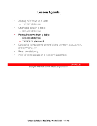Oracle Database 12c: SQL Workshop I 10 - 19
Copyright © 2013, Oracle and/or its affiliates. All rights reserved.
Lesson Agenda
• Adding new rows in a table
– INSERT statement
• Changing data in a table
– UPDATE statement
• Removing rows from a table:
– DELETE statement
– TRUNCATE statement
• Database transactions control using COMMIT, ROLLBACK,
and SAVEPOINT
• Read consistency
• FOR UPDATE clause in a SELECT statement
 