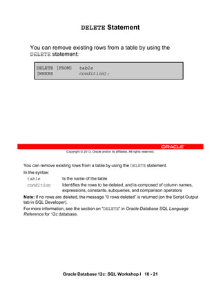 You can remove existing rows from a table by using the DELETE statement.
In the syntax:
table Is the name of the table
condition Identifies the rows to be deleted, and is composed of column names,
expressions, constants, subqueries, and comparison operators
Note: If no rows are deleted, the message “0 rows deleted” is returned (on the Script Output
tab in SQL Developer).
For more information, see the section on “DELETE” in Oracle Database SQL Language
Reference for 12c database.
Oracle Database 12c: SQL Workshop I 10 - 21
Copyright © 2013, Oracle and/or its affiliates. All rights reserved.
DELETE Statement
You can remove existing rows from a table by using the
DELETE statement:
DELETE [FROM] table
[WHERE condition];
 
