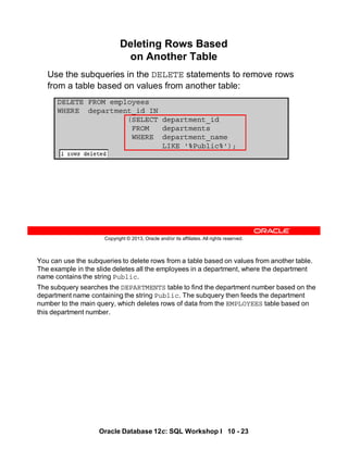 You can use the subqueries to delete rows from a table based on values from another table.
The example in the slide deletes all the employees in a department, where the department
name contains the string Public.
The subquery searches the DEPARTMENTS table to find the department number based on the
department name containing the string Public. The subquery then feeds the department
number to the main query, which deletes rows of data from the EMPLOYEES table based on
this department number.
Oracle Database 12c: SQL Workshop I 10 - 23
Copyright © 2013, Oracle and/or its affiliates. All rights reserved.
Deleting Rows Based
on Another Table
Use the subqueries in the DELETE statements to remove rows
from a table based on values from another table:
DELETE FROM employees
WHERE department_id IN
(SELECT department_id
FROM departments
WHERE department_name
LIKE '%Public%');
 