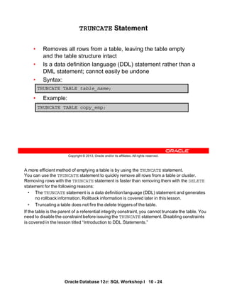 A more efficient method of emptying a table is by using the TRUNCATE statement.
You can use the TRUNCATE statement to quickly remove all rows from a table or cluster.
Removing rows with the TRUNCATE statement is faster than removing them with the DELETE
statement for the following reasons:
• The TRUNCATE statement is a data definition language (DDL) statement and generates
no rollback information. Rollback information is covered later in this lesson.
• Truncating a table does not fire the delete triggers of the table.
If the table is the parent of a referential integrity constraint, you cannot truncate the table. You
need to disable the constraint before issuing the TRUNCATE statement. Disabling constraints
is covered in the lesson titled “Introduction to DDL Statements.”
Oracle Database 12c: SQL Workshop I 10 - 24
Copyright © 2013, Oracle and/or its affiliates. All rights reserved.
TRUNCATE Statement
• Removes all rows from a table, leaving the table empty
and the table structure intact
• Is a data definition language (DDL) statement rather than a
DML statement; cannot easily be undone
• Syntax:
• Example:
TRUNCATE TABLE table_name;
TRUNCATE TABLE copy_emp;
 