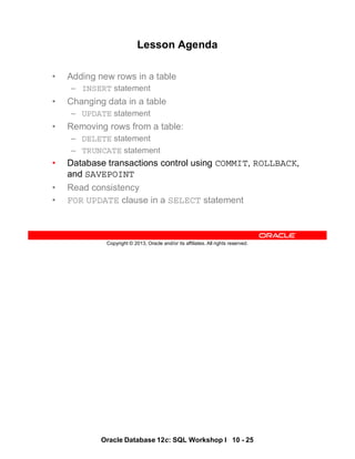 Oracle Database 12c: SQL Workshop I 10 - 25
Copyright © 2013, Oracle and/or its affiliates. All rights reserved.
Lesson Agenda
• Adding new rows in a table
– INSERT statement
• Changing data in a table
– UPDATE statement
• Removing rows from a table:
– DELETE statement
– TRUNCATE statement
• Database transactions control using COMMIT, ROLLBACK,
and SAVEPOINT
• Read consistency
• FOR UPDATE clause in a SELECT statement
 