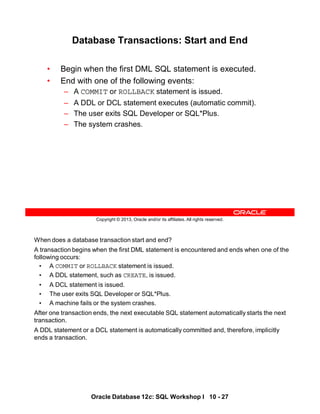 When does a database transaction start and end?
A transaction begins when the first DML statement is encountered and ends when one of the
following occurs:
• A COMMIT or ROLLBACK statement is issued.
• A DDL statement, such as CREATE, is issued.
• A DCL statement is issued.
• The user exits SQL Developer or SQL*Plus.
• A machine fails or the system crashes.
After one transaction ends, the next executable SQL statement automatically starts the next
transaction.
A DDL statement or a DCL statement is automatically committed and, therefore, implicitly
ends a transaction.
Oracle Database 12c: SQL Workshop I 10 - 27
Copyright © 2013, Oracle and/or its affiliates. All rights reserved.
Database Transactions: Start and End
• Begin when the first DML SQL statement is executed.
• End with one of the following events:
– A COMMIT or ROLLBACK statement is issued.
– A DDL or DCL statement executes (automatic commit).
– The user exits SQL Developer or SQL*Plus.
– The system crashes.
 