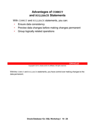 With the COMMIT and ROLLBACK statements, you have control over making changes to the
data permanent.
Oracle Database 12c: SQL Workshop I 10 - 28
Copyright © 2013, Oracle and/or its affiliates. All rights reserved.
Advantages of COMMIT
and ROLLBACK Statements
With COMMIT and ROLLBACK statements, you can:
• Ensure data consistency
• Preview data changes before making changes permanent
• Group logically related operations
 