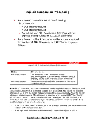 Note: In SQL*Plus, the AUTOCOMMIT command can be toggled ON or OFF. If set to ON, each
individual DML statement is committed as soon as it is executed. You cannot roll back the
changes. If set to OFF, the COMMIT statement can still be issued explicitly. Also, the COMMIT
statement is issued when a DDL statement is issued or when you exit SQL*Plus. The SET
AUTOCOMMIT ON/OFF command is skipped in SQL Developer. DML is committed on a
normal exit from SQL Developer only if you have the Autocommit preference enabled. To
enable Autocommit, perform the following:
• In the Tools menu, select Preferences. In the Preferences dialog box, expand Database
and select Worksheet Parameters.
• In the right pane, select the “Autocommit in SQL Worksheet” option. Click OK.
Status Circumstances
Automatic commit DDL statement or DCL statement issued
SQL Developer or SQL*Plus exited normally, without
explicitly issuing COMMIT or ROLLBACK commands
Automatic rollback Abnormal termination of SQL Developer or SQL*Plus
or system failure
Oracle Database 12c: SQL Workshop I 10 - 31
Copyright © 2013, Oracle and/or its affiliates. All rights reserved.
Implicit Transaction Processing
• An automatic commit occurs in the following
circumstances:
– A DDL statement issued
– A DCL statement issued
– Normal exit from SQL Developer or SQL*Plus, without
explicitly issuing COMMIT or ROLLBACK statements
• An automatic rollback occurs when there is an abnormal
termination of SQL Developer or SQL*Plus or a system
failure.
 