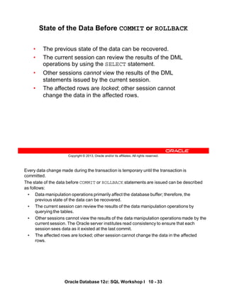 Every data change made during the transaction is temporary until the transaction is
committed.
The state of the data before COMMIT or ROLLBACK statements are issued can be described
as follows:
• Data manipulation operations primarily affect the database buffer; therefore, the
previous state of the data can be recovered.
• The current session can review the results of the data manipulation operations by
querying the tables.
• Other sessions cannot view the results of the data manipulation operations made by the
current session. The Oracle server institutes read consistency to ensure that each
session sees data as it existed at the last commit.
• The affected rows are locked; other session cannot change the data in the affected
rows.
Oracle Database 12c: SQL Workshop I 10 - 33
Copyright © 2013, Oracle and/or its affiliates. All rights reserved.
State of the Data Before COMMIT or ROLLBACK
• The previous state of the data can be recovered.
• The current session can review the results of the DML
operations by using the SELECT statement.
• Other sessions cannot view the results of the DML
statements issued by the current session.
• The affected rows are locked; other session cannot
change the data in the affected rows.
 