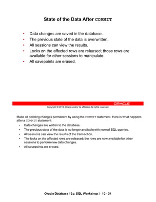 Make all pending changes permanent by using the COMMIT statement. Here is what happens
after a COMMIT statement:
• Data changes are written to the database.
• The previous state of the data is no longer available with normal SQL queries.
• All sessions can view the results of the transaction.
• The locks on the affected rows are released; the rows are now available for other
sessions to perform new data changes.
• All savepoints are erased.
Oracle Database 12c: SQL Workshop I 10 - 34
Copyright © 2013, Oracle and/or its affiliates. All rights reserved.
State of the Data After COMMIT
• Data changes are saved in the database.
• The previous state of the data is overwritten.
• All sessions can view the results.
• Locks on the affected rows are released; those rows are
available for other sessions to manipulate.
• All savepoints are erased.
 