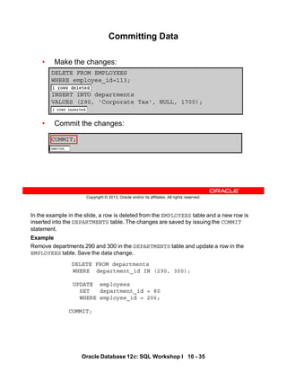 In the example in the slide, a row is deleted from the EMPLOYEES table and a new row is
inserted into the DEPARTMENTS table. The changes are saved by issuing the COMMIT
statement.
Example
Remove departments 290 and 300 in the DEPARTMENTS table and update a row in the
EMPLOYEES table. Save the data change.
DELETE FROM departments
WHERE department_id IN (290, 300);
UPDATE employees
SET department_id = 80
WHERE employee_id = 206;
COMMIT;
Oracle Database 12c: SQL Workshop I 10 - 35
Copyright © 2013, Oracle and/or its affiliates. All rights reserved.
COMMIT;
Committing Data
• Make the changes:
• Commit the changes:
DELETE FROM EMPLOYEES
WHERE employee_id=113;
INSERT INTO departments
VALUES (290, 'Corporate Tax', NULL, 1700);
 