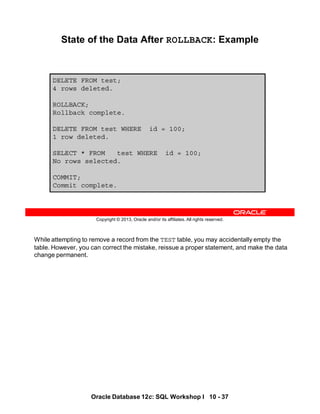 While attempting to remove a record from the TEST table, you may accidentally empty the
table. However, you can correct the mistake, reissue a proper statement, and make the data
change permanent.
Oracle Database 12c: SQL Workshop I 10 - 37
Copyright © 2013, Oracle and/or its affiliates. All rights reserved.
State of the Data After ROLLBACK: Example
DELETE FROM test;
4 rows deleted.
ROLLBACK;
Rollback complete.
DELETE FROM test WHERE id = 100;
1 row deleted.
SELECT * FROM test WHERE id = 100;
No rows selected.
COMMIT;
Commit complete.
 