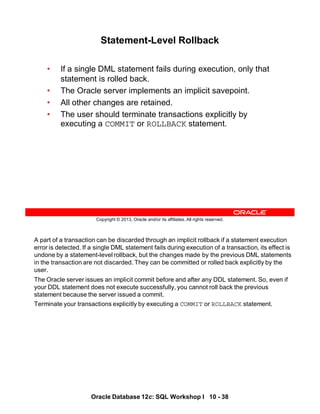 A part of a transaction can be discarded through an implicit rollback if a statement execution
error is detected. If a single DML statement fails during execution of a transaction, its effect is
undone by a statement-level rollback, but the changes made by the previous DML statements
in the transaction are not discarded. They can be committed or rolled back explicitly by the
user.
The Oracle server issues an implicit commit before and after any DDL statement. So, even if
your DDL statement does not execute successfully, you cannot roll back the previous
statement because the server issued a commit.
Terminate your transactions explicitly by executing a COMMIT or ROLLBACK statement.
Oracle Database 12c: SQL Workshop I 10 - 38
Copyright © 2013, Oracle and/or its affiliates. All rights reserved.
Statement-Level Rollback
• If a single DML statement fails during execution, only that
statement is rolled back.
• The Oracle server implements an implicit savepoint.
• All other changes are retained.
• The user should terminate transactions explicitly by
executing a COMMIT or ROLLBACK statement.
 