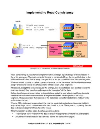 Read consistency is an automatic implementation. It keeps a partial copy of the database in
the undo segments. The read-consistent image is constructed from the committed data in the
table and the old data that is being changed and is not yet committed from the undo segment.
When an insert, update, or delete operation is made on the database, the Oracle server takes
a copy of the data before it is changed and writes it to an undo segment.
All readers, except the one who issued the change, see the database as it existed before the
changes started; they view the undo segment’s “snapshot” of the data.
Before the changes are committed to the database, only the user who is modifying the data
sees the database with the alterations. Everyone else sees the snapshot in the undo
segment. This guarantees that readers of the data read consistent data that is not currently
undergoing change.
When a DML statement is committed, the change made to the database becomes visible to
anyone issuing a SELECT statement after the commit is done. The space occupied by the old
data in the undo segment file is freed for reuse.
If the transaction is rolled back, the changes are undone:
• The original, older version of the data in the undo segment is written back to the table.
• All users see the database as it existed before the transaction began.
Oracle Database 12c: SQL Workshop I 10 - 41
Copyright © 2013, Oracle and/or its affiliates. All rights reserved.
Implementing Read Consistency
SELECT *
FROM userA.employees;
UPDATE employees
SET salary = 7000
WHERE last_name = 'Grant';
Data
blocks
Undo
segments
Changed
and unchanged
data
Before
change
(“old” data)
User A
User B
Read-
consistent
image
 