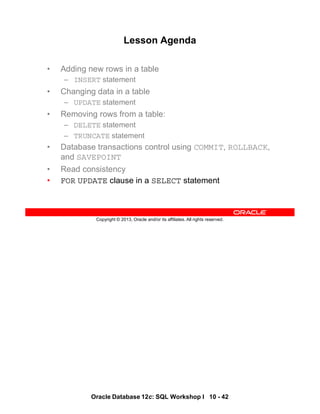 Oracle Database 12c: SQL Workshop I 10 - 42
Copyright © 2013, Oracle and/or its affiliates. All rights reserved.
Lesson Agenda
• Adding new rows in a table
– INSERT statement
• Changing data in a table
– UPDATE statement
• Removing rows from a table:
– DELETE statement
– TRUNCATE statement
• Database transactions control using COMMIT, ROLLBACK,
and SAVEPOINT
• Read consistency
• FOR UPDATE clause in a SELECT statement
 