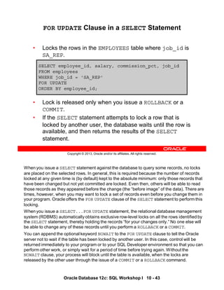 When you issue a SELECT statement against the database to query some records, no locks
are placed on the selected rows. In general, this is required because the number of records
locked at any given time is (by default) kept to the absolute minimum: only those records that
have been changed but not yet committed are locked. Even then, others will be able to read
those records as they appeared before the change (the “before image” of the data). There are
times, however, when you may want to lock a set of records even before you change them in
your program. Oracle offers the FOR UPDATE clause of the SELECT statement to perform this
locking.
When you issue a SELECT...FOR UPDATE statement, the relational database management
system (RDBMS) automatically obtains exclusive row-level locks on all the rows identified by
the SELECT statement, thereby holding the records “for your changes only.” No one else will
be able to change any of these records until you perform a ROLLBACK or a COMMIT.
You can append the optional keyword NOWAIT to the FOR UPDATE clause to tell the Oracle
server not to wait if the table has been locked by another user. In this case, control will be
returned immediately to your program or to your SQL Developer environment so that you can
perform other work, or simply wait for a period of time before trying again. Without the
NOWAIT clause, your process will block until the table is available, when the locks are
released by the other user through the issue of a COMMIT or a ROLLBACK command.
Oracle Database 12c: SQL Workshop I 10 - 43
Copyright © 2013, Oracle and/or its affiliates. All rights reserved.
FOR UPDATE Clause in a SELECT Statement
• Locks the rows in the EMPLOYEES table where job_id is
SA_REP.
• Lock is released only when you issue a ROLLBACK or a
COMMIT.
• If the SELECT statement attempts to lock a row that is
locked by another user, the database waits until the row is
available, and then returns the results of the SELECT
statement.
SELECT employee_id, salary, commission_pct, job_id
FROM employees
WHERE job_id = 'SA_REP'
FOR UPDATE
ORDER BY employee_id;
 