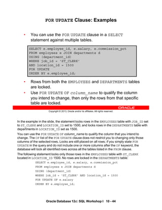In the example in the slide, the statement locks rows in the EMPLOYEES table with JOB_ID set
to ST_CLERK and LOCATION_ID set to 1500, and locks rows in the DEPARTMENTS table with
departments in LOCATION_ID set as 1500.
You can use the FOR UPDATE OF column_name to qualify the column that you intend to
change. The OF list of the FOR UPDATE clause does not restrict you to changing only those
columns of the selected rows. Locks are still placed on all rows; if you simply state FOR
UPDATE in the query and do not include one or more columns after the OF keyword, the
database will lock all identified rows across all the tables listed in the FROM clause.
The following statement locks only those rows in the EMPLOYEES table with ST_CLERK
located in LOCATION_ID 1500. No rows are locked in the DEPARTMENTS table:
SELECT e.employee_id, e.salary, e.commission_pct
FROM employees e JOIN departments d
USING (department_id)
WHERE job_id = 'ST_CLERK' AND location_id = 1500
FOR UPDATE OF e.salary
ORDER BY e.employee_id;
Oracle Database 12c: SQL Workshop I 10 - 44
Copyright © 2013, Oracle and/or its affiliates. All rights reserved.
FOR UPDATE Clause: Examples
• You can use the FOR UPDATE clause in a SELECT
statement against multiple tables.
• Rows from both the EMPLOYEES and DEPARTMENTS tables
are locked.
• Use FOR UPDATE OF column_name to qualify the column
you intend to change, then only the rows from that specific
table are locked.
SELECT e.employee_id, e.salary, e.commission_pct
FROM employees e JOIN departments d
USING (department_id)
WHERE job_id = 'ST_CLERK'
AND location_id = 1500
FOR UPDATE
ORDER BY e.employee_id;
 