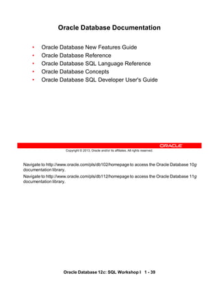 Navigate to http://www.oracle.com/pls/db102/homepage to access the Oracle Database 10g
documentation library.
Navigate to http://www.oracle.com/pls/db112/homepage to access the Oracle Database 11g
documentation library.
Oracle Database 12c: SQL Workshop I 1 - 39
Copyright © 2013, Oracle and/or its affiliates. All rights reserved.
Oracle Database Documentation
• Oracle Database New Features Guide
• Oracle Database Reference
• Oracle Database SQL Language Reference
• Oracle Database Concepts
• Oracle Database SQL Developer User's Guide
 