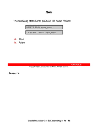 Answer: b
Oracle Database 12c: SQL Workshop I 10 - 46
Copyright © 2013, Oracle and/or its affiliates. All rights reserved.
Quiz
The following statements produce the same results:
a. True
b. False
DELETE FROM copy_emp;
TRUNCATE TABLE copy_emp;
 